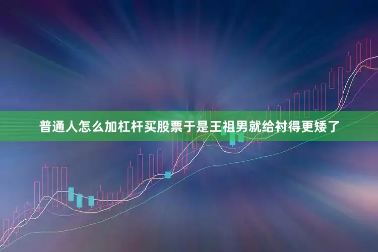 普通人怎么加杠杆买股票于是王祖男就给衬得更矮了