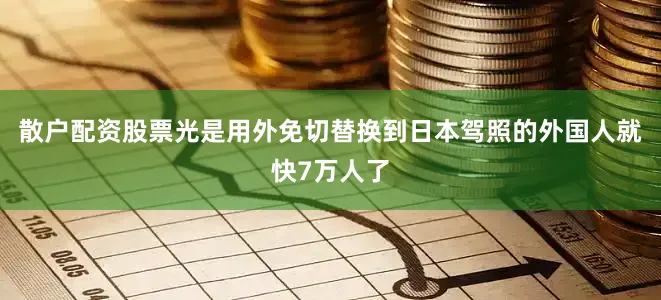 散户配资股票光是用外免切替换到日本驾照的外国人就快7万人了