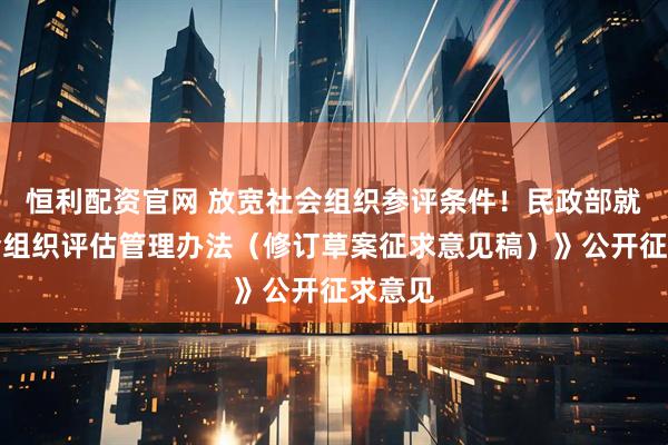 恒利配资官网 放宽社会组织参评条件!民政部就《社会组织评估管理办法(修订草案征求意见稿)》公开征求意见