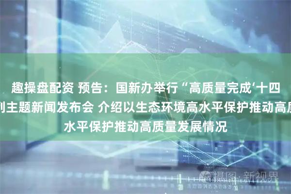 趣操盘配资 预告：国新办举行“高质量完成‘十四五’规划”系列主题新闻发布会 介绍以生态环境高水平保护推动高质量发展情况