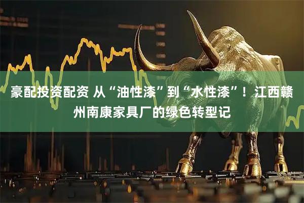 豪配投资配资 从“油性漆”到“水性漆”！江西赣州南康家具厂的绿色转型记