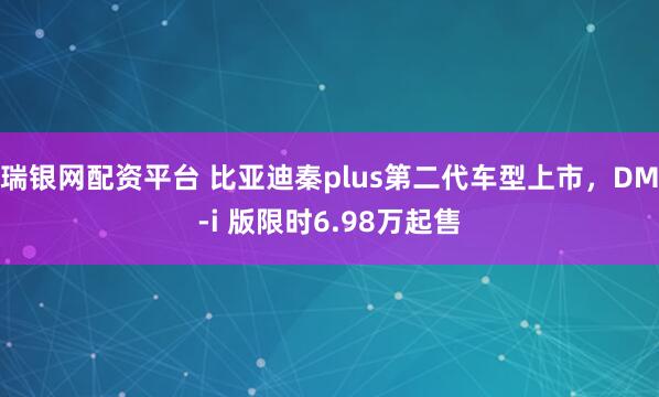 瑞银网配资平台 比亚迪秦plus第二代车型上市，DM-i 版限时6.98万起售