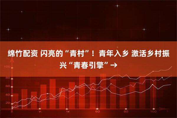 绵竹配资 闪亮的“青村”!青年入乡 激活乡村振兴“青春引擎”→