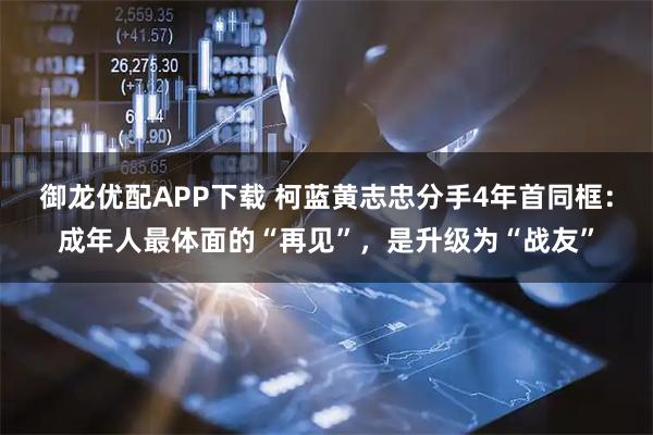 御龙优配APP下载 柯蓝黄志忠分手4年首同框：成年人最体面的“再见”，是升级为“战友”