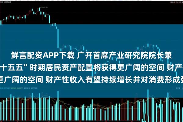 鲜言配资APP下载 广开首席产业研究院院长兼首席经济学家连平：“十五五”时期居民资产配置将获得更广阔的空间 财产性收入有望持续增长并对消费形成强劲拉动