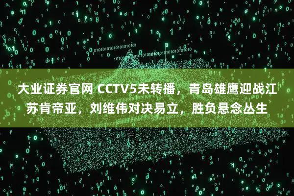 大业证券官网 CCTV5未转播，青岛雄鹰迎战江苏肯帝亚，刘维伟对决易立，胜负悬念丛生
