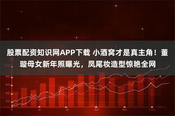 股票配资知识网APP下载 小酒窝才是真主角！董璇母女新年照曝光，凤尾妆造型惊艳全网