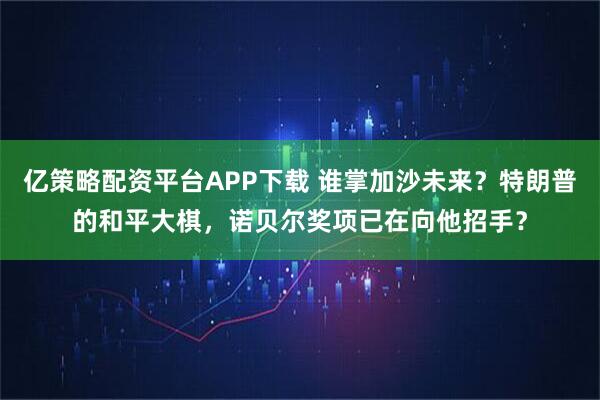 亿策略配资平台APP下载 谁掌加沙未来？特朗普的和平大棋，诺贝尔奖项已在向他招手？