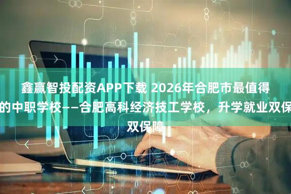 鑫赢智投配资APP下载 2026年合肥市最值得上的中职学校——合肥高科经济技工学校，升学就业双保障