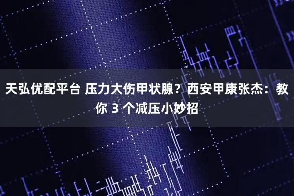 天弘优配平台 压力大伤甲状腺？西安甲康张杰：教你 3 个减压小妙招