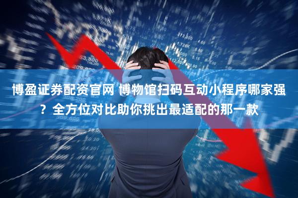 博盈证券配资官网 博物馆扫码互动小程序哪家强？全方位对比助你挑出最适配的那一款