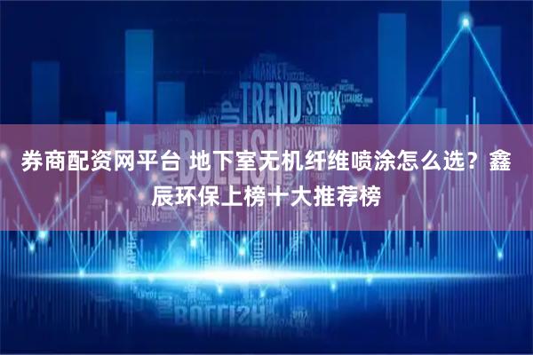 券商配资网平台 地下室无机纤维喷涂怎么选?鑫辰环保上榜十大推荐榜