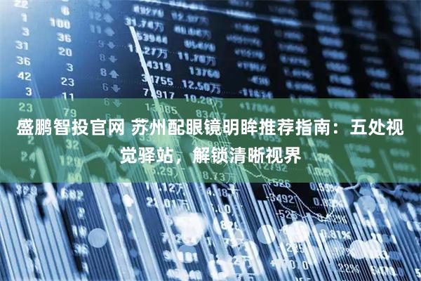 盛鹏智投官网 苏州配眼镜明眸推荐指南：五处视觉驿站，解锁清晰视界