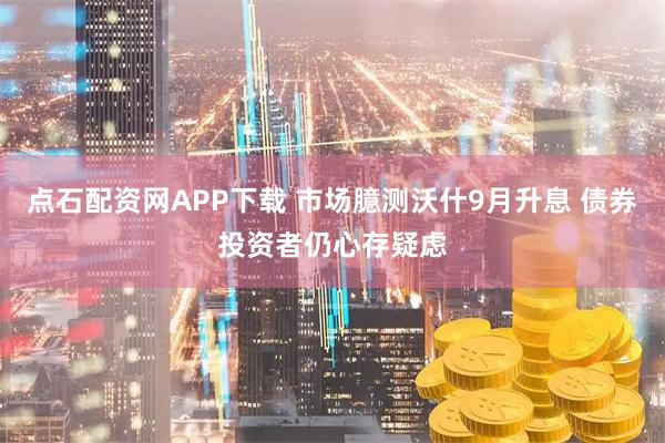 点石配资网APP下载 市场臆测沃什9月升息 债券投资者仍心存疑虑