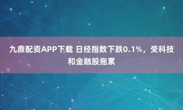 九鼎配资APP下载 日经指数下跌0.1%，受科技和金融股拖累