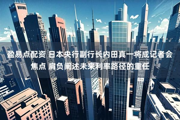 盈易点配资 日本央行副行长内田真一将成记者会焦点 肩负阐述未来利率路径的重任