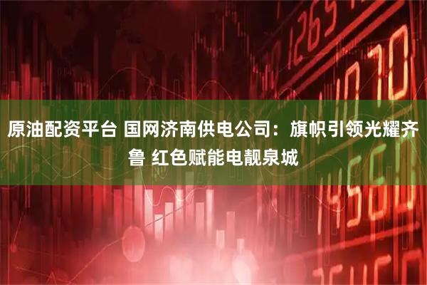 原油配资平台 国网济南供电公司：旗帜引领光耀齐鲁 红色赋能电靓泉城